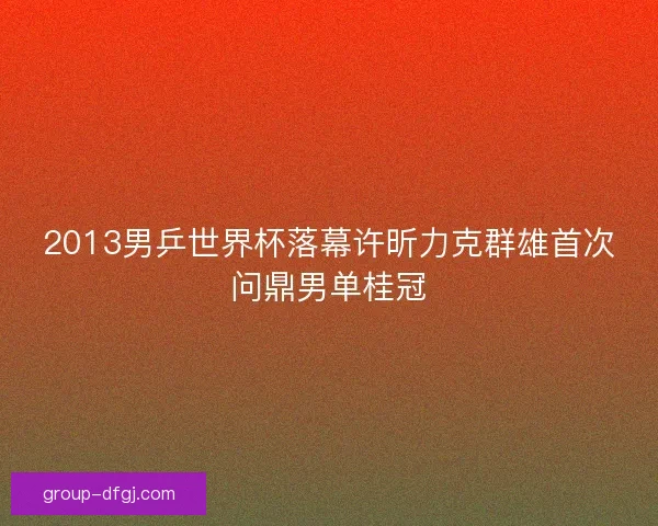 2013男乒世界杯落幕许昕力克群雄首次问鼎男单桂冠