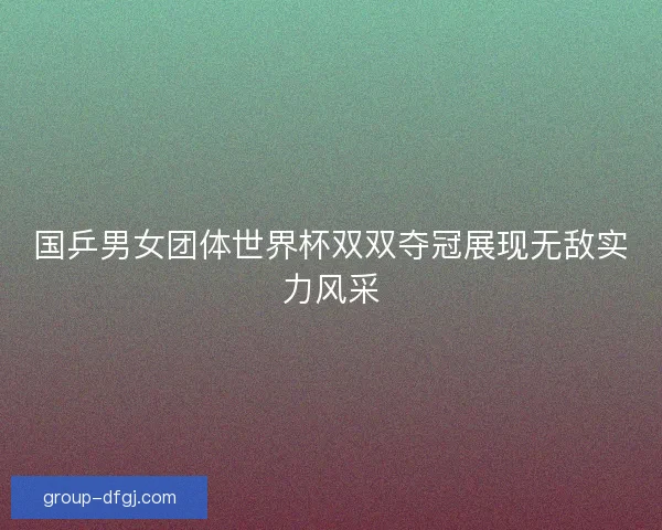国乒男女团体世界杯双双夺冠展现无敌实力风采