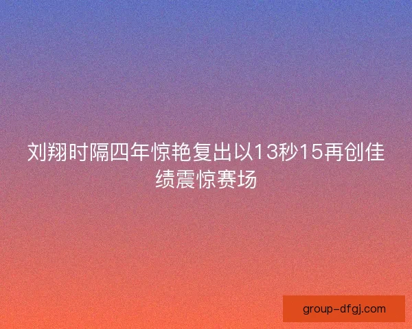 刘翔时隔四年惊艳复出以13秒15再创佳绩震惊赛场