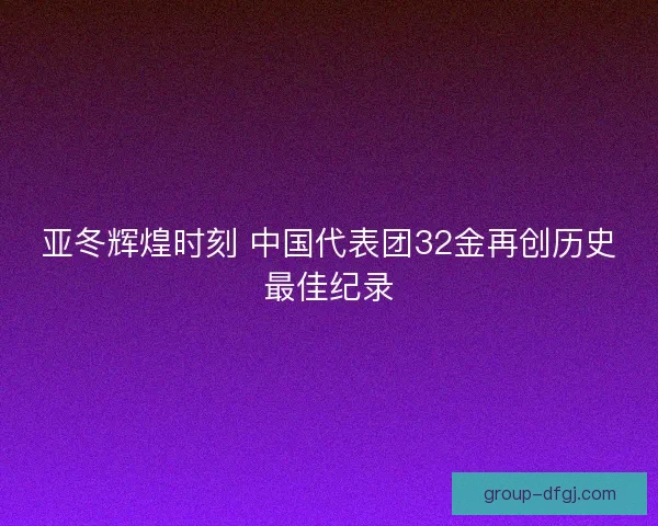 亚冬辉煌时刻 中国代表团32金再创历史最佳纪录